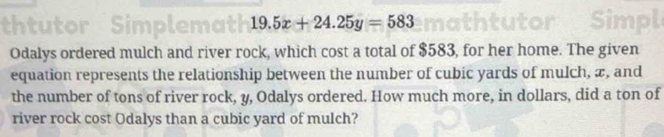 thtutor Simplemath 19.5x+24.25y=583

Odalys ordered mulch and river rock, which cost a total of $583, for her home. The given 
equation represents the relationship between the number of cubic yards of mulch, æ, and 
the number of tons of river rock, y, Odalys ordered. How much more, in dollars, did a ton of 
river rock cost Odalys than a cubic yard of mulch?