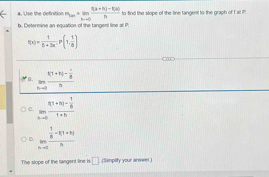 Use the definition m_tan =limlimits _hto 0 (f(a+h)-f(a))/h  to find the slope of the line tangent to the graph of f at P.
b. Determine an equation of the tangent line at P.
f(x)= 1/5+3x ; P(1, 1/8 )
B. limlimits _hto 0frac f(1+h)- 1/8 h
C. limlimits _hto 0frac f(1+h)- 1/8 1+h
D. limlimits _hto 0frac  1/8 -f(1+h)h
The slope of the tangent line is □. (Simplify your answer.)