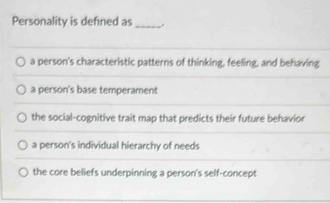 Personality is defined as_
a person's characteristic patterns of thinking, feeling, and behaving
a person's base temperament
the social-cognitive trait map that predicts their future behavior
a person's individual hierarchy of needs
the core beliefs underpinning a person's self-concept