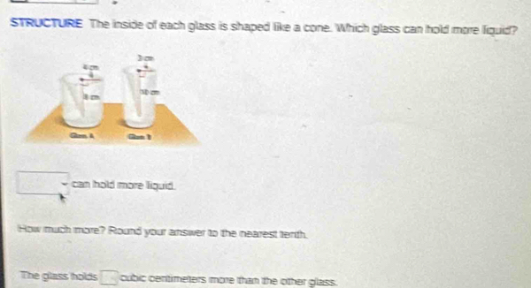 STRUCTURE The inside of each glass is shaped like a cone. Which glass can hold more fiquid?
□ can hold more liguid. 
How much more? Round your answer to the nearest terth. 
The glass holds □  cubic centimeters more than the other glass.