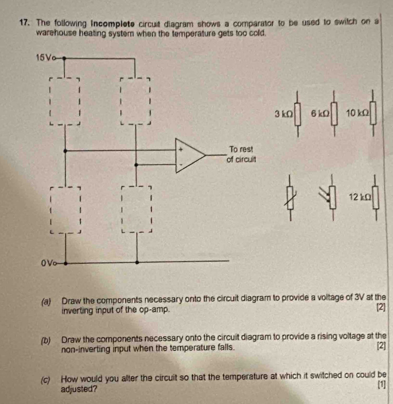 The following Incomplete circuit diagram shows a comparator to be used to switch on a
warehouse heating system when the temperature gets too cold.
3 kΩ 6 kΩ 10 kΩ
12 kΩ
(a) Draw the components necessary onto the circuit diagram to provide a voltage of 3V at the
inverting input of the op-amp. [2]
(b) Draw the components necessary onto the circuit diagram to provide a rising voltage at the
non-inverting input when the temperature falls. [2]
(c) How would you alter the circuit so that the temperature at which it switched on could be
adjusted?