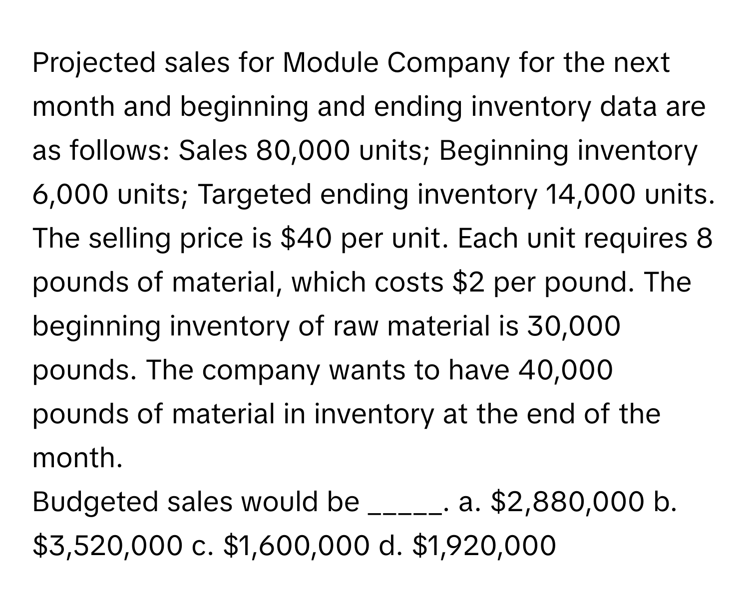 Projected sales for Module Company for the next month and beginning and ending inventory data are as follows: Sales 80,000 units; Beginning inventory 6,000 units; Targeted ending inventory 14,000 units. The selling price is $40 per unit. Each unit requires 8 pounds of material, which costs $2 per pound. The beginning inventory of raw material is 30,000 pounds. The company wants to have 40,000 pounds of material in inventory at the end of the month.

Budgeted sales would be _____. a. $2,880,000 b. $3,520,000 c. $1,600,000 d. $1,920,000