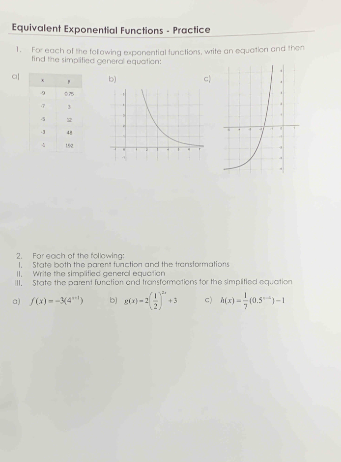 Equivalent Exponential Functions - Practice
1. For each of the following exponential functions, write an equation and then
find the simplified general equation:
a) b) c



2. For each of the following:
I. State both the parent function and the transformations
II. Write the simplified general equation
III. State the parent function and transformations for the simplified equation
a) f(x)=-3(4^(x+1)) b) g(x)=2( 1/2 )^2x+3 c) h(x)= 1/7 (0.5^(x-4))-1