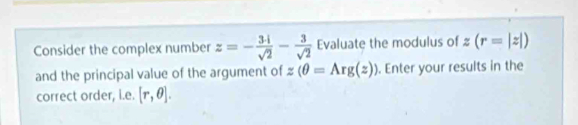 Consider the complex number z=- 3· i/sqrt(2) - 3/sqrt(2)  Evaluate the modulus of z(r=|z|)
and the principal value of the argument of z(θ =Arg(z)). Enter your results in the 
correct order, i.e. [r,θ ].