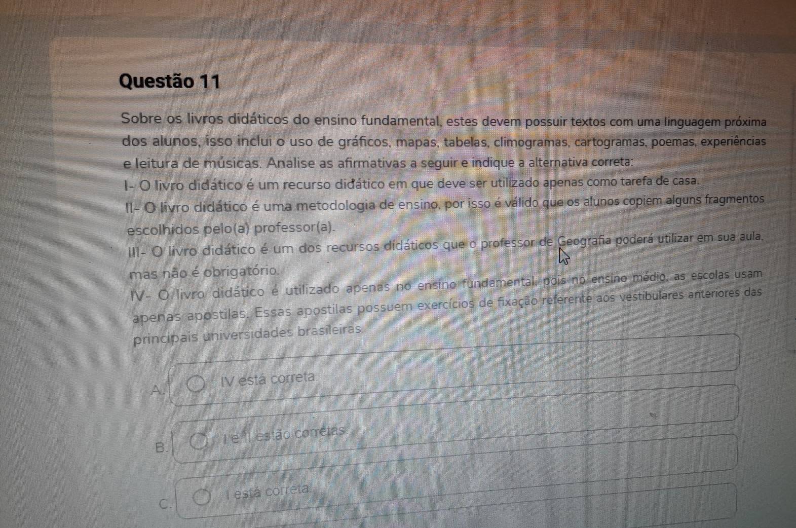 Sobre os livros didáticos do ensino fundamental, estes devem possuir textos com uma linguagem próxima
dos alunos, isso inclui o uso de gráficos, mapas, tabelas, climogramas, cartogramas, poemas, experiências
e leitura de músicas. Analise as afirmativas a seguir e indique a alternativa correta:
I- O livro didático é um recurso didático em que deve ser utilizado apenas como tarefa de casa.
II- O livro didático é uma metodologia de ensino, por isso é válido que os alunos copiem alguns fragmentos
escolhidos pelo(a) professor(a).
III- O livro didático é um dos recursos didáticos que o professor de Geografia poderá utilizar em sua aula,
mas não é obrigatório.
IV- O livro didático é utilizado apenas no ensino fundamental, pois no ensino médio, as escolas usam
apenas apostilas. Essas apostilas possuem exercícios de fixação referente aos vestibulares anteriores das
principais universidades brasileiras.
A. IV está correta
e II estão corretas
B.
C. I está correta.