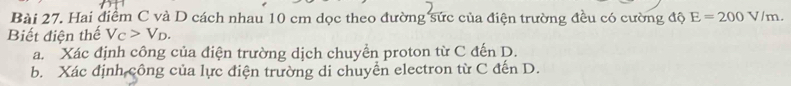 Hai điểm C và D cách nhau 10 cm dọc theo đường sức của điện trường đều có cường độ E=200V/m. 
Biết điện thế V_C>V_D. 
a. Xác định công của điện trường dịch chuyển proton từ C đến D. 
b. Xác định công của lực điện trường di chuyển electron từ C đến D.