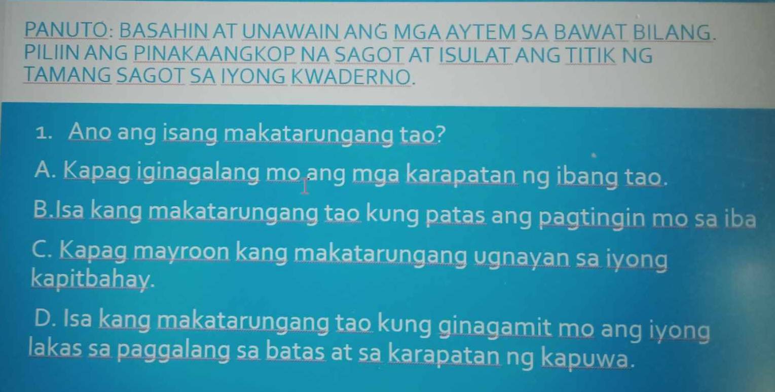 PANUTO: BASAHIN AT UNAWAIN ANG MGA AYTEM SA BAWAT BILANG.
PILIIN ANG PINAKAANGKOP NA SAGOT AT ISULAT ANG TITIK NG
TAMANG SAGOT SA IYONG KWADERNO.
1. Ano ang isang makatarungang tao?
A. Kapag iginagalang mo ang mga karapatan ng ibang tao.
B.Isa kang makatarungang tao kung patas ang pagtingin mo sa iba
C. Kapag mayroon kang makatarungang ugnayan sa iyong
kapitbahay.
D. Isa kang makatarungang tao kung ginagamit mo ang iyong
lakas sa paggalang sa batas at sa karapatan ng kapuwa.