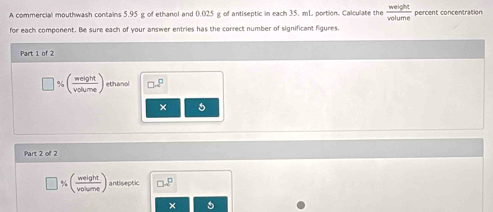 A commercial mouthwash contains 5.95 g of ethanol and 0.025 g of antiseptic in each 35. mL portion. Calculate the  weight/volume  percent concentration 
for each component. Be sure each of your answer entries has the correct number of significant figures. 
Part 1 of 2^ ( weight/volume ) ethanol □ sim □^(□)
× 
Part 2 of 2
:( weight/volume ) antiseptic □ ...^□  
×