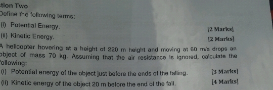 tion Two 
Define the following terms: 
(i) Potential Energy. 
[2 Marks] 
(ii) Kinetic Energy. [2 Marks] 
A helicopter hovering at a height of 220 m height and moving at 60 m/s drops an 
object of mass 70 kg. Assuming that the air resistance is ignored, calculate the 
following: 
(i) Potential energy of the object just before the ends of the falling. [3 Marks] 
(ii) Kinetic energy of the object 20 m before the end of the fall. [4 Marks]