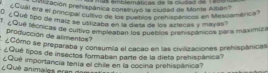 más emblemáticas de la ciudad de T ectna 
Civilización prehispánica construyó la ciudad de Monte Albán' 
P Cuál era el príncipal cultivo de los pueblos prehispánicos en Mesoamérica? 
0. ¿Qué tipo de maiz se utilizaba en la dieta de los aztecas y mayas? 
1. ¿ Qué técnicas de cultivo empleaban los pueblos prehispánicos para maxímiza 
producción de alimentos? 
2. ¿Cómo se preparaba y consumía el cacao en las civilizaciones prehispánicas 
¿Qué tipos de insectos formaban parte de la dieta prehispánica? 
¿Qué importancia tenía el chile en la cocina prehispánica? 
¿Qué animales eran don