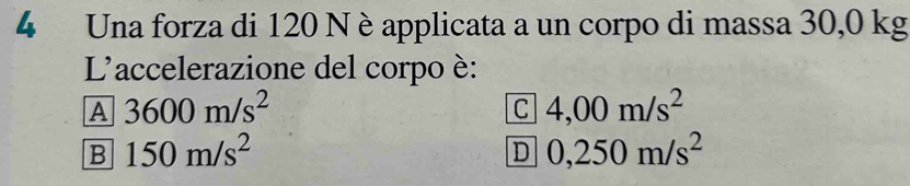 Una forza di 120 N è applicata a un corpo di massa 30,0 kg
L'accelerazione del corpo è:
A 3600m/s^2
C 4,00m/s^2
B 150m/s^2
D 0,250m/s^2