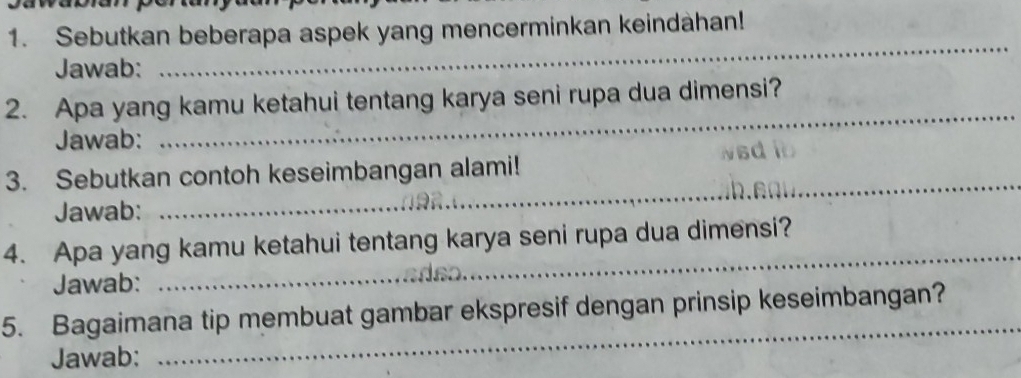 Sebutkan beberapa aspek yang mencerminkan keindahan! 
Jawab: 
_ 
2. Apa yang kamu ketahui tentang karya seni rupa dua dimensi? 
Jawab: 
_ 
3. Sebutkan contoh keseimbangan alami! Nsd 
Jawab: 
_ 
4. Apa yang kamu ketahui tentang karya seni rupa dua dimensi? 
Jawab: 
_ 
_ 
5. Bagaimana tip membuat gambar ekspresif dengan prinsip keseimbangan? 
Jawab: