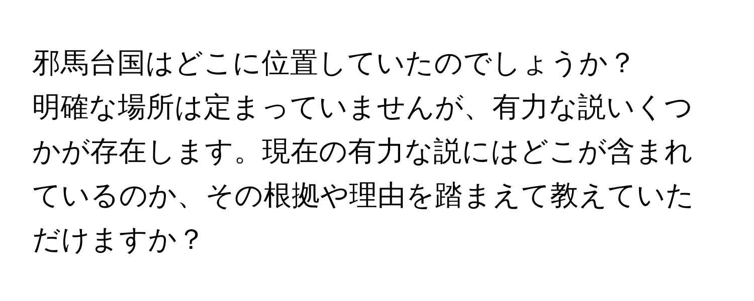 邪馬台国はどこに位置していたのでしょうか？  
明確な場所は定まっていませんが、有力な説いくつかが存在します。現在の有力な説にはどこが含まれているのか、その根拠や理由を踏まえて教えていただけますか？