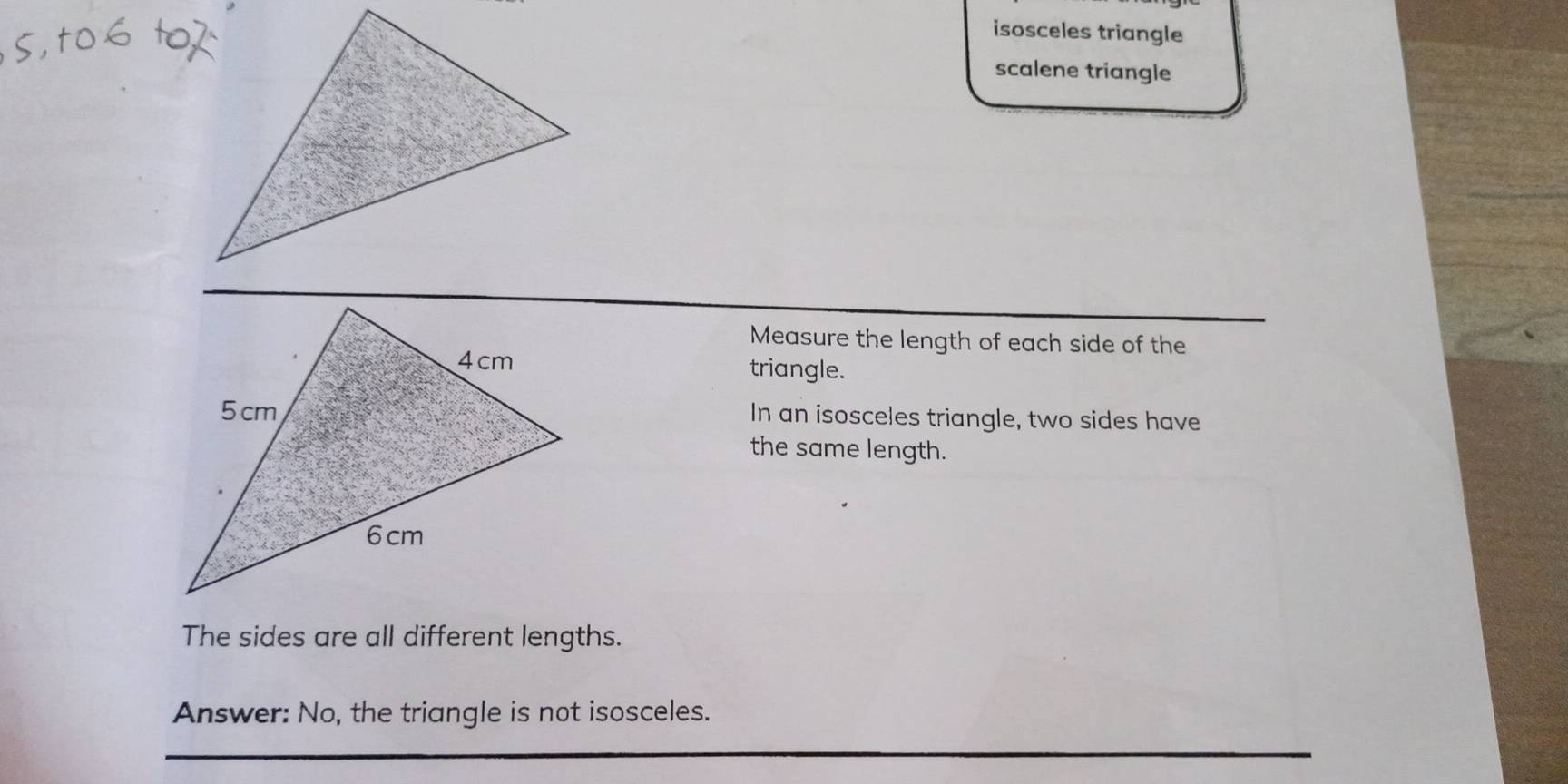 isosceles triangle 
scalene triangle 
Measure the length of each side of the 
triangle. 
In an isosceles triangle, two sides have 
the same length. 
The sides are all different lengths. 
Answer: No, the triangle is not isosceles.