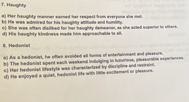 Haughty
a) Her haughty manner earned her respect from everyone she met.
b) He was admired for his haughty attitude and humility.
c) She was often disliked for her haughty demeanor, as she acted superior to others.
d) His haughty kindness made him approachable to all.
8. Hedonist
a) As a hedonist, he often avoided all forms of entertainment and pleasure.
b) The hedonist spent each weekend indulging in luxurious, pleasurable experiences.
c) Her hedonist lifestyle was characterized by discipline and restraint.
d) He enjoyed a quiet, hedonist life with little excitement or pleasure.