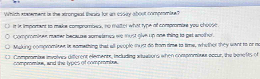 ht
Which statement is the strongest thesis for an essay about compromise?
It is important to make compromises, no matter what type of compromise you choose.
Compromises matter because sometimes we must give up one thing to get another.
Making compromises is something that all people must do from time to time, whether they want to or no
Compromise involves different elements, including situations when compromises occur, the benefits of
compromise, and the types of compromise.