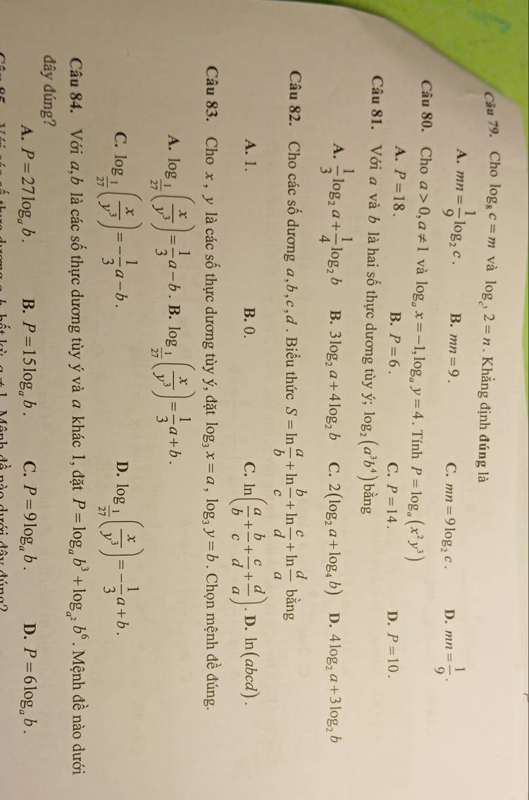 Cho log _8c=m và log _c^32=n. Khẳng định đúng là
A. mn= 1/9 log _2c. B. mn=9. C. mn=9log _2c. D. mn= 1/9 .
Câu 80. Cho a>0,a!= 1 và log _ax=-1,log _ay=4. Tính P=log _a(x^2y^3)
A. P=18.
B. P=6. C. P=14. D. P=10.
Câu 81. Với a và b là hai số thực dương tùy ý; log _2(a^3b^4) bàng
A.  1/3 log _2a+ 1/4 log _2b B. 3log _2a+4log _2b C. 2(log _2a+log _4b) D. 4log _2a+3log _2b
Câu 82. Cho các số dương a,b,c,ơ . Biểu thức S=ln  a/b +ln  b/c +ln  c/d +ln  d/a bing
A. 1. B. 0. C. ln ( a/b + b/c + c/d + d/a ).D.ln (abcd).
Câu 83. Cho x , y là các số thực dương tùy ý, đặt log _3x=a,log _3y=b. Chọn mệnh đề đúng.
A. log _ 1/27 ( x/y^3 )= 1/3 a-b. B. log _ 1/27 ( x/y^3 )= 1/3 a+b.
C. log _ 1/27 ( x/y^3 )=- 1/3 a-b. log _ 1/27 ( x/y^3 )=- 1/3 a+b.
D.
Câu 84. Với a,b là các số thực dương tùy ý và a khác 1, đặt P=log _ab^3+log _a^2b^6. Mệnh đề nào dưới
đây đúng?
A. P=27log _ab. B. P=15log _ab. C. P=9log _ab. D. P=6log _ab.
+ lambda /2 