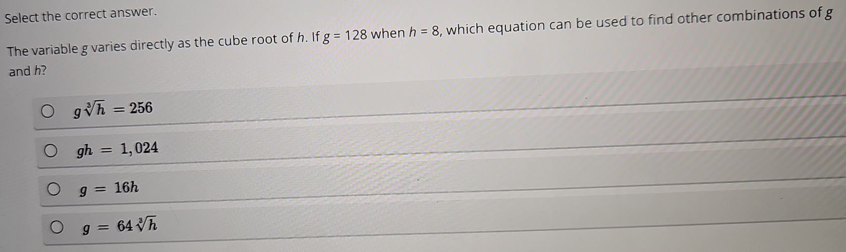 Select the correct answer.
The variable g varies directly as the cube root of h. If g=128 when h=8 , which equation can be used to find other combinations of g
and h?
gsqrt[3](h)=256
gh=1,024
g=16h
g=64sqrt[3](h)