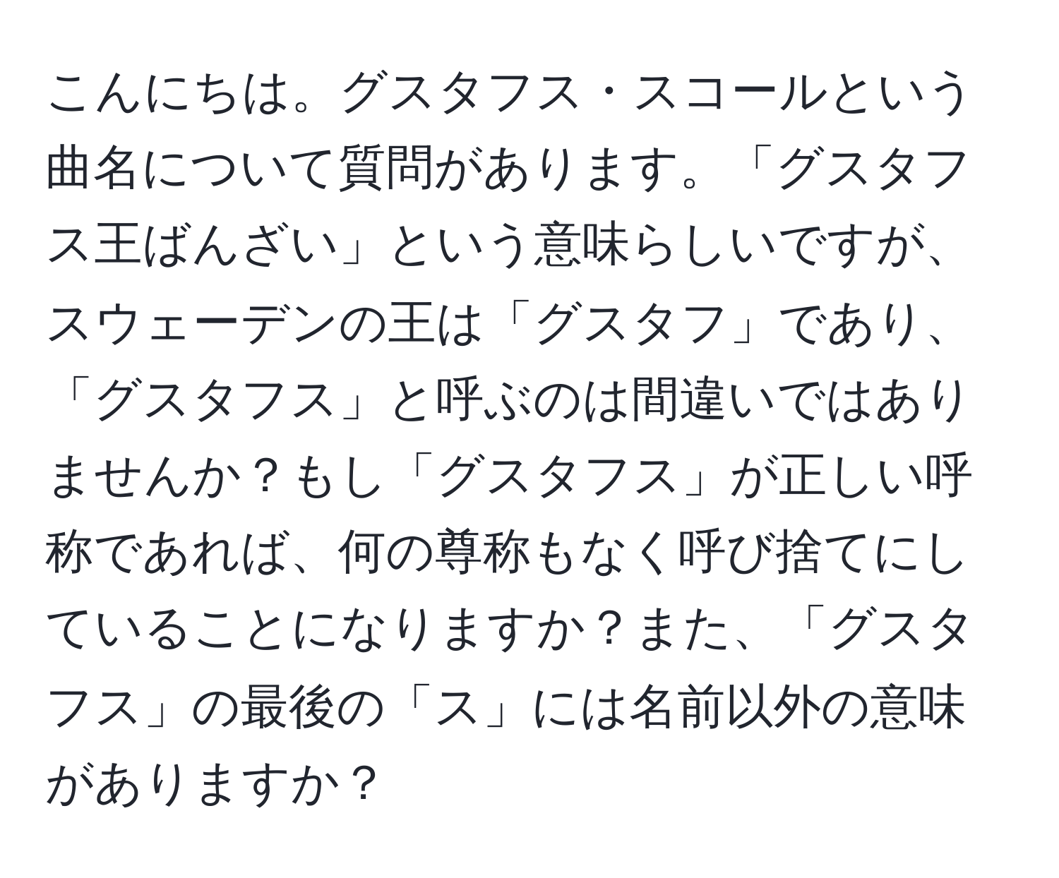 こんにちは。グスタフス・スコールという曲名について質問があります。「グスタフス王ばんざい」という意味らしいですが、スウェーデンの王は「グスタフ」であり、「グスタフス」と呼ぶのは間違いではありませんか？もし「グスタフス」が正しい呼称であれば、何の尊称もなく呼び捨てにしていることになりますか？また、「グスタフス」の最後の「ス」には名前以外の意味がありますか？