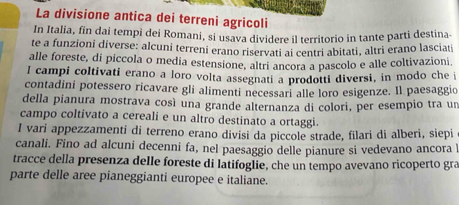 La divisione antica dei terreni agricoli 
In Italia, fin dai tempi dei Romani, si usava dividere il territorio in tante parti destina. 
te a funzioni diverse: alcuni terreni erano riservati ai centri abitati, altri erano lasciati 
alle foreste, di piccola o media estensione, altri ancora a pascolo e alle coltivazioni. 
I campi coltivati erano a loro volta assegnati a prodotti diversi, in modo che i 
contadini potessero ricavare gli alimenti necessari alle loro esigenze. Il paesaggio 
della pianura mostrava così una grande alternanza di colori, per esempio tra un 
campo coltivato a cereali e un altro destinato a ortaggi. 
I vari appezzamenti di terreno erano divisi da piccole strade, filari di alberi, siepi 
canali. Fino ad alcuni decenni fa, nel paesaggio delle pianure si vedevano ancora l 
tracce della presenza delle foreste di latifoglie, che un tempo avevano ricoperto gra 
parte delle aree pianeggianti europee e italiane.