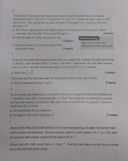 Two particles P and Q are moving along the same straight horizontal line with constant
accelerations 2ms^(-2) and 3.6ms^(-2) respectively. At time I=0 , P passes through a point A with
speed 4ms^(-1). One second later Q passes through A with speed 3ms^(-1)
direction as P. , moving in the same
a Write down expressions for the displacements of P and Q from A. in terms of 1, where
r seconds is the time after P has passed through A. (2 marks)
b Find the value of s where the particles meet. Problem-solving
(3 marks)
e Find the distance of A from the point where When P and Q meet, thei displacements from A are equal.
the particles meet. (3 marks)
7.
A particle is moving with constant acceleration in a straight line. It passes through three points,
A. B and C, with velocities 20ms^(-1),30ms^(-1) and 45ms^(-1) respectively. The time taken to move
from A to B is r seconds and the time taken to move from B to C is t_2 seconds.
a Show that frac t_1t_2= 2/3 . (3 marks)
Given also that the total time taken for the particle to move from A to C is 50s:
b find the distance between A and B. (5 marks)
8.
In an orienteering competition, a competitor moves in a straight line past three checkpoints,
P, Q and R, where PQ=2.4km and QR=11.5km. The competitor is modelled as a particle
moving with constant acceleration. She takes 1 hour to travel from P to Q and 1.5 hours to
travel from Q to R. Find:
a the acceleration of the competitor
b her speed at the instant she passes P. (7 marks)
9.
[Edexcel M1 May 2013 Q4b Edited] A lorry is moving along a straight horizontal road
with constant acceleration. The lorry passes a point A with speed u ms^(-1),(u<34) , and
10 seconds later passes a point B with speed 34ms^(-1).
Given that AB=240m and that u=14ms^(-1) , find the time taken for the lorry to move
from A to the mid-point of AB.