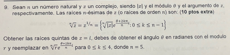 Sean n un número natural y z un complejo, siendo | z| y el módulo θ y el argumento de z, 
respectivamente. Las raíces n -ésimas de z (o raíces de orden π) son: (10 ptos extra)
sqrt[n](z)=z^(1/n)= sqrt[n](|z|)e^(frac θ +2kπ)nt:0≤ k≤ n-1
Obtener las raíces quintas de z=i , debes de obtener el ángulo θ en radianes con el modulo 
ry reemplazar en sqrt[n](r)e^(frac θ +2kπ)ni para 0≤ k≤ 4 , donde n=5.