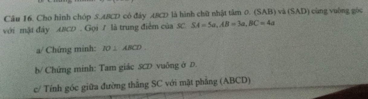 Cho hình chóp S. ABCD có đây ABCD là hình chữ nhật tâm 0. (SAB) và (SAD) cùng vuộng góc 
với mật đây ABCD. Gọi / là trung điểm của SC SA=5a, AB=3a, BC=4a
a/ Chứng minh: IO⊥ ABCD. 
b/ Chứng minh: Tam giác SCD vuông ở D. 
c/ Tính góc giữa đường thăng SC với mặt phẳng (ABCD)