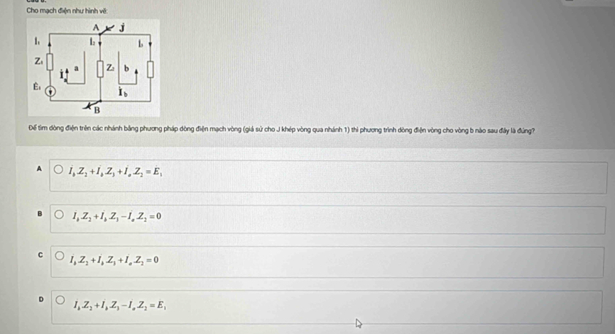 Cho mạch điện như hình về:
Để tim dòng điện trên các nhánh bằng phương pháp dòng điện mạch vòng (giá sử cho J khép vòng qua nhánh 1) thì phương trình dòng điện vòng cho vòng b nào sau đầy là đúng?
A I_bZ_2+I_bZ_3+I_aZ_2=E_1
I_bZ_2+I_bZ_3-I_aZ_2=0
C I_bZ_2+I_bZ_3+I_aZ_2=0
I_bZ_2+I_bZ_3-I_aZ_2=E_1