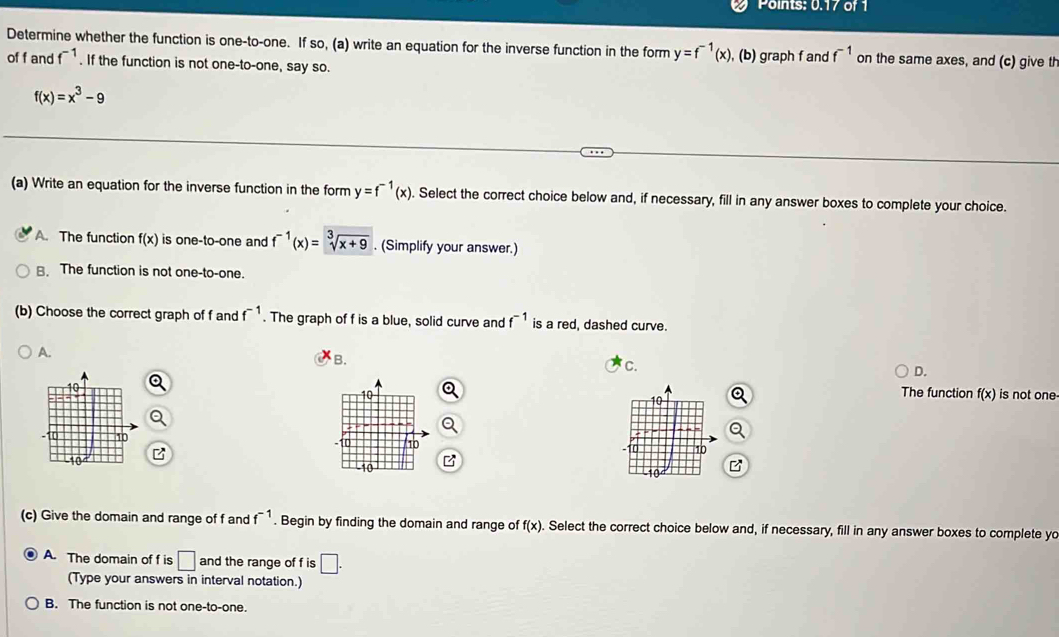 Points: 0.17 of 1
Determine whether the function is one-to-one. If so, (a) write an equation for the inverse function in the form y=f^(-1)(x) , (b) graph f and f^(-1) on the same axes, and (c) give th
of f and f^(-1). If the function is not one-to-one, say so.
f(x)=x^3-9
(a) Write an equation for the inverse function in the form y=f^(-1)(x). Select the correct choice below and, if necessary, fill in any answer boxes to complete your choice.
A. The function f(x) is one-to-one and f^(-1)(x)=sqrt[3](x+9). (Simplify your answer.)
B. The function is not one-to-one.
(b) Choose the correct graph of f and f^(-1). The graph of f is a blue, solid curve and f^(-1) is a red, dashed curve.
A.
B.
C.
D.
The function f(x) is not one-
(c) Give the domain and range of f and f^(-1). Begin by finding the domain and range of f(x). Select the correct choice below and, if necessary, fill in any answer boxes to complete yo
A. The domain of f is □ and the range of f is □. 
(Type your answers in interval notation.)
B. The function is not one-to-one.