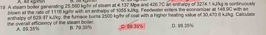 A. 48 kg/min B. 58 kgm
19. A steam boiler generating 25,560 kg/hr of steam at 4.137 Mpa and 426.7C an enthalpy of 3274.1 kJ/kg is continuously
blown at the rate of 1116 kg/hr with an enthalpy of 1055 kJ/kg. Feedwater enters the economizer at 148.9C with an
enthalpy of 629.87 kJ/kg. the furnace burns 2500 kg/hr of coal with a higher heating value of 30,470.6 kJ/kg. Calculate
the overall efficiency of the steam boiler. D. 99.35%
A. 69.35% B. 79.35% C. 89.35%