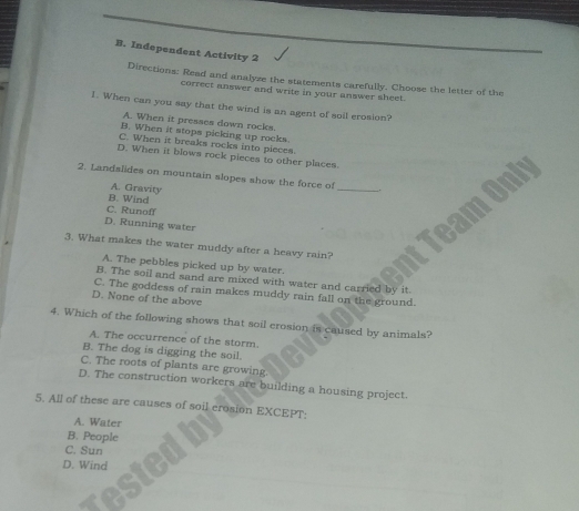 Independent Activity 2
Directions: Read and analyze the statements carefully. Choose the letter of the
correct answer and write in your answer sheet.
1. When can you say that the wind is an agent of soil erosion?
A. When it presses down rocks.
B. When it stops picking up rocks
C. When it breaks rocks into pieces
D. When it blows rock pieces to other places
2. Landslides on mountain slopes show the force of
A. Gravity
_
B. Wind
C. Runoff
D. Running water
3. What makes the water muddy after a heavy rain?
A. The pebbles picked up by water.
B. The soil and sand are mixed with water and carried by it
C. The goddess of rain makes muddy rain fall on the ground.
D. None of the above
4. Which of the following shows that soil erosion is caused by animals?
A. The occurrence of the storm.
B. The dog is digging the soil.
C. The roots of plants are growing.
D. The construction workers are building a housing project.
5. All of these are causes of soil erosion EXCEPT:
A. Water
B. People
C. Sun
D. Wind