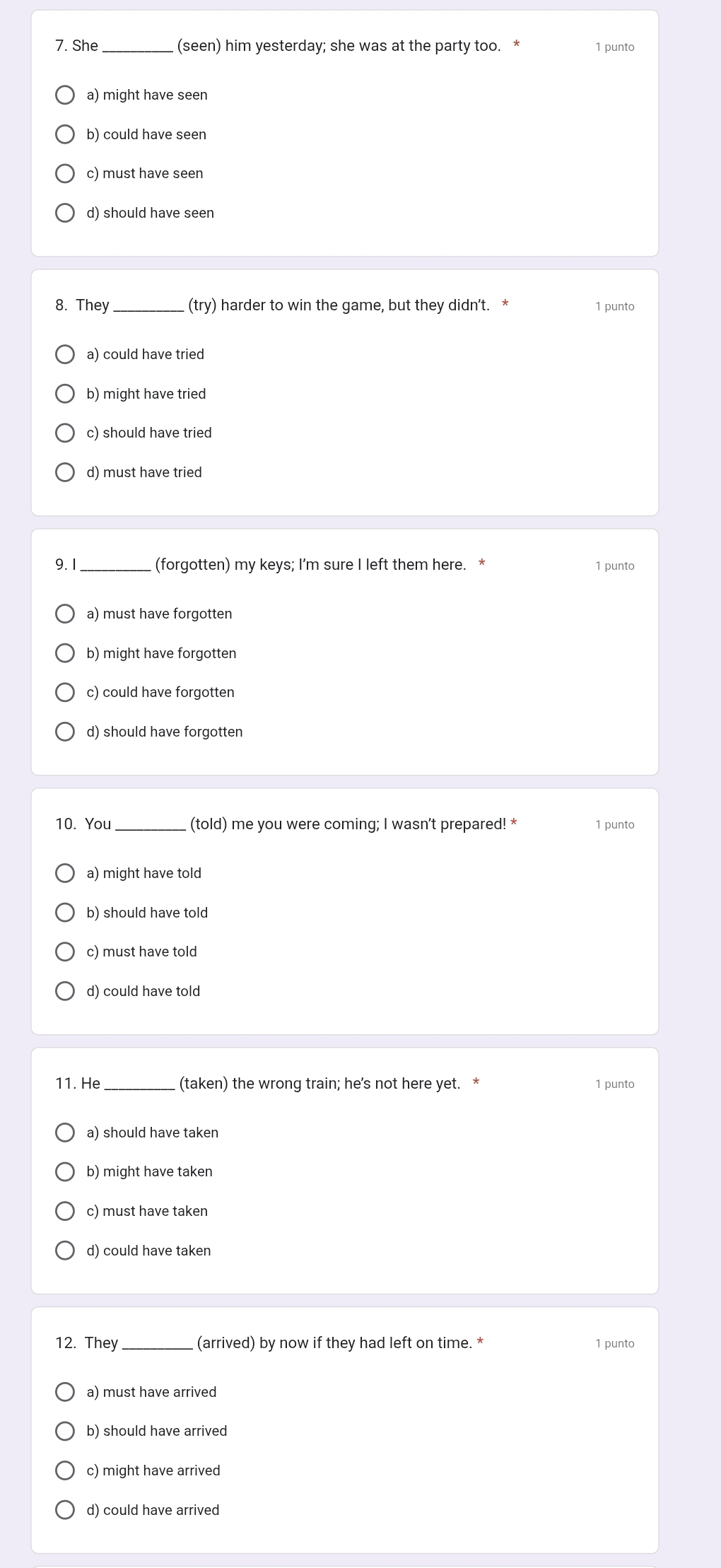 She _(seen) him yesterday; she was at the party too. * 1 punto
a) might have seen
b) could have seen
c) must have seen
d) should have seen
(trv
8. They _ harder to win the game, but they didn't. * 1 punto
a) could have tried
b) might have tried
c) should have tried
d) must have tried
9.1_ (forgotten) my keys; I’m sure I left them here. * 1 punto
a) must have forgotten
b) might have forgotten
c) could have forgotten
d) should have forgotten
10. You_ (told) me you were coming; I wasn't prepared! * 1 punto
a) might have told
b) should have told
c) must have told
d) could have told
11. He (taken) the wrong train; he’s not here yet. * 1 punto
a) should have taken
b) might have taken
c) must have taken
d) could have taken
12. They _(arrived) by now if they had left on time. * 1 punto
a) must have arrived
b) should have arrived
c) might have arrived
d) could have arrived
