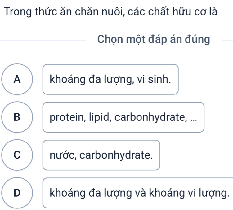 Trong thức ăn chăn nuôi, các chất hữu cơ là
Chọn một đáp án đúng
A khoáng đa lượng, vi sinh.
B protein, lipid, carbonhydrate, ...
C nước, carbonhydrate.
D khoáng đa lượng và khoáng vi lượng.