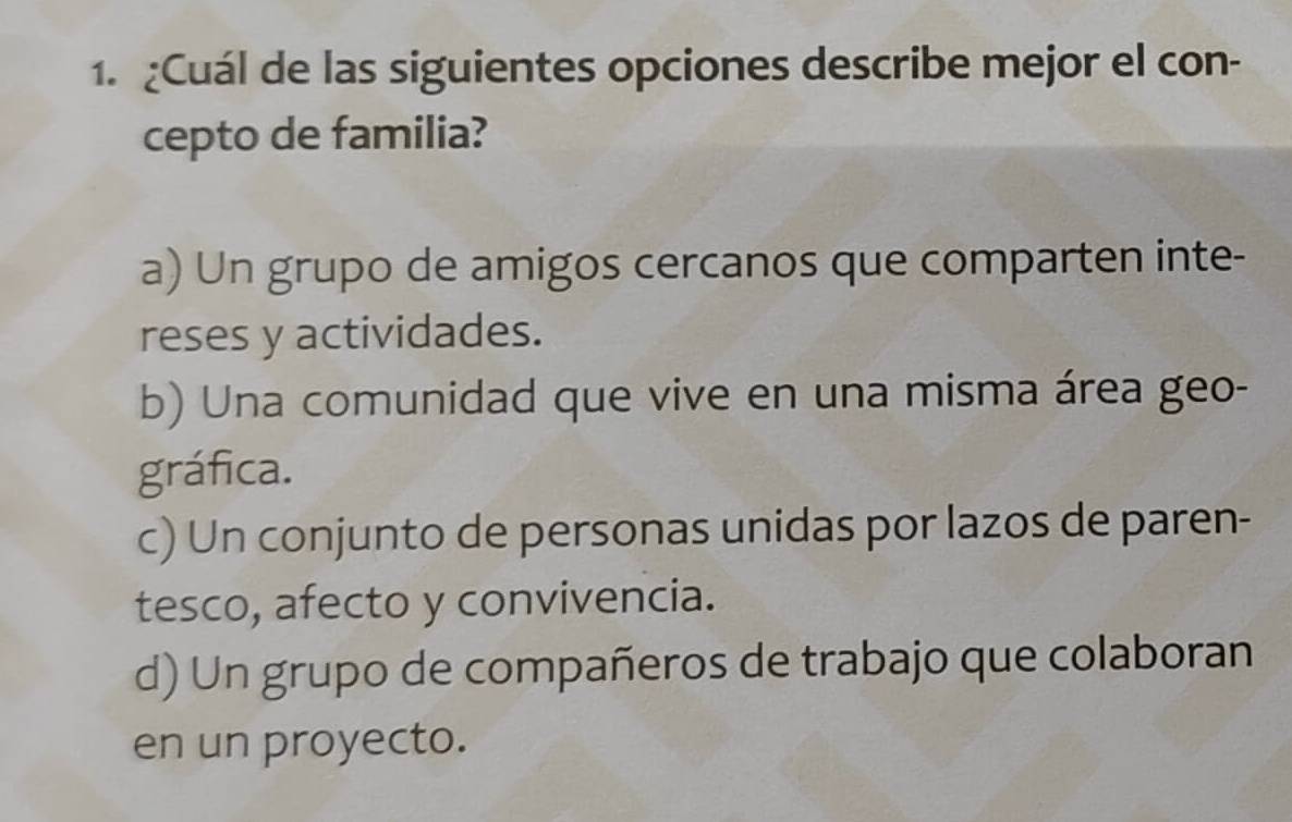 ¿Cuál de las siguientes opciones describe mejor el con-
cepto de familia?
a) Un grupo de amigos cercanos que comparten inte-
reses y actividades.
b) Una comunidad que vive en una misma área geo-
gráfica.
c) Un conjunto de personas unidas por lazos de paren-
tesco, afecto y convivencia.
d) Un grupo de compañeros de trabajo que colaboran
en un proyecto.