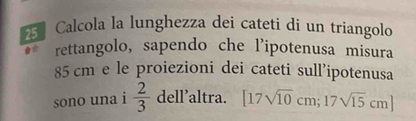 Calcola la lunghezza dei cateti di un triangolo 
rettangolo, sapendo che l'ipotenusa misura
85 cm e le proiezioni dei cateti sull’ipotenusa 
sono una i  2/3  dell’altra. [17sqrt(10)cm;17sqrt(15)cm]