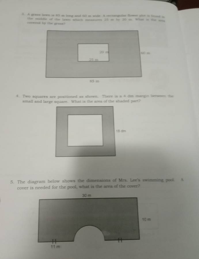 A grass lawn is 85 m long and 60 m wide. A rectangular flower plot is liind is 
the middle of the lawn which measures 25 m by 20 m. What is the uss 
covered by the grass? 
4. Two squares are positioned as shown. There is a 4 dm margin between the 
small and large square. What is the area of the shaded part? 
5. The diagram below shows the dimensions of Mrs. Lee's swimming pool. A 
cover is needed for the pool, what is the area of the cover?