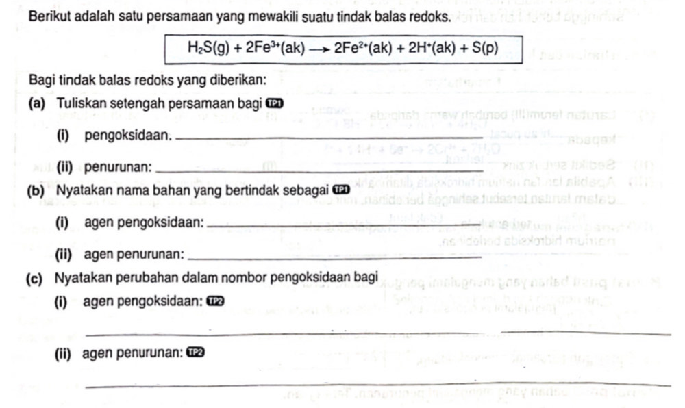 Berikut adalah satu persamaan yang mewakili suatu tindak balas redoks.
H_2S(g)+2Fe^(3+)(ak)to 2Fe^(2+)(ak)+2H^+(ak)+S(p)
Bagi tindak balas redoks yang diberikan: 
(a) Tuliskan setengah persamaan bagi u 
(i) pengoksidaan._ 
(ii) penurunan:_ 
(b) Nyatakan nama bahan yang bertindak sebagai 
(i) agen pengoksidaan:_ 
(ii) agen penurunan:_ 
(c) Nyatakan perubahan dalam nombor pengoksidaan bagi 
(i) agen pengoksidaan: 
_ 
_ 
_ 
(ii) agen penurunan: α 
_ 
_