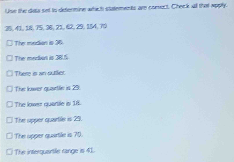 Use the data set to determine which staternents are correct. Check all that apply.
25, 41, 18, 75, 36, 21, 62, 25, 154, 70
The median is 36.
The medan is 28.5.
There is an outtler.
The lower quartle is 29.
The lower quartle is 18.
The upper quartle is 29.
The upper quartle is 70.
The interquantle range is 41.