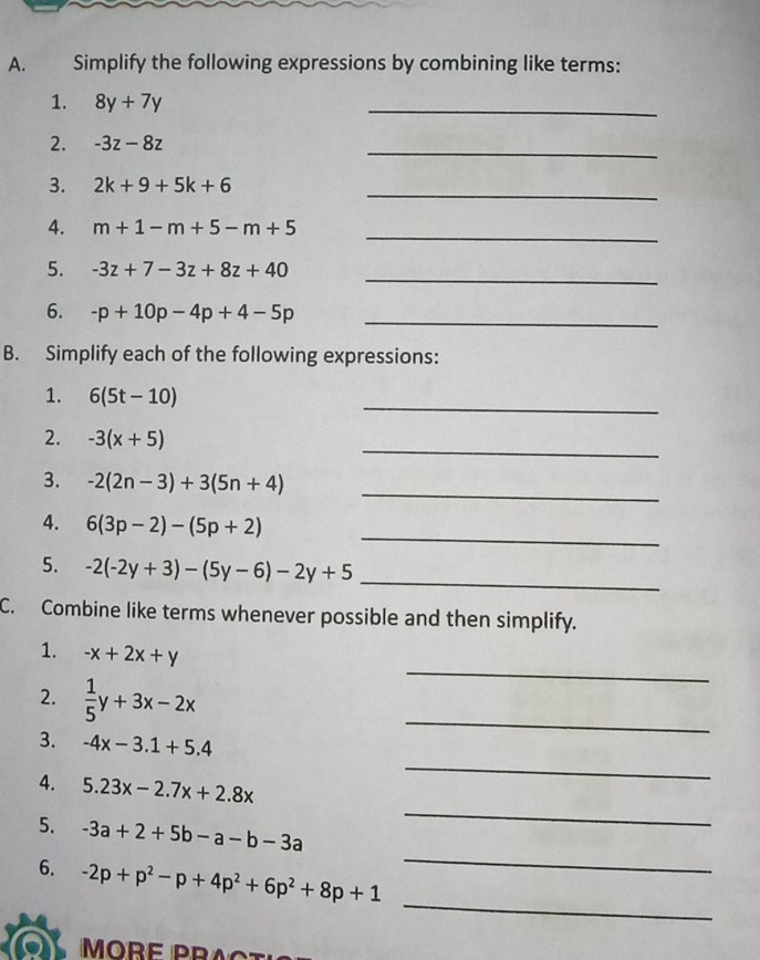 Simplify the following expressions by combining like terms: 
1. 8y+7y
_ 
2. -3z-8z
_ 
3. 2k+9+5k+6 _ 
4. m+1-m+5-m+5 _ 
5. -3z+7-3z+8z+40
_ 
6. -p+10p-4p+4-5p _ 
B. Simplify each of the following expressions: 
_ 
1. 6(5t-10)
_ 
2. -3(x+5)
_ 
3. -2(2n-3)+3(5n+4)
4. 6(3p-2)-(5p+2) _ 
5. -2(-2y+3)-(5y-6)-2y+5 _ 
C. Combine like terms whenever possible and then simplify. 
_ 
1. -x+2x+y
2.  1/5 y+3x-2x
_ 
3. -4x-3.1+5.4
_ 
_ 
4. 5.23x-2.7x+2.8x
_ 
5. -3a+2+5b-a-b-3a
_ 
6. -2p+p^2-p+4p^2+6p^2+8p+1