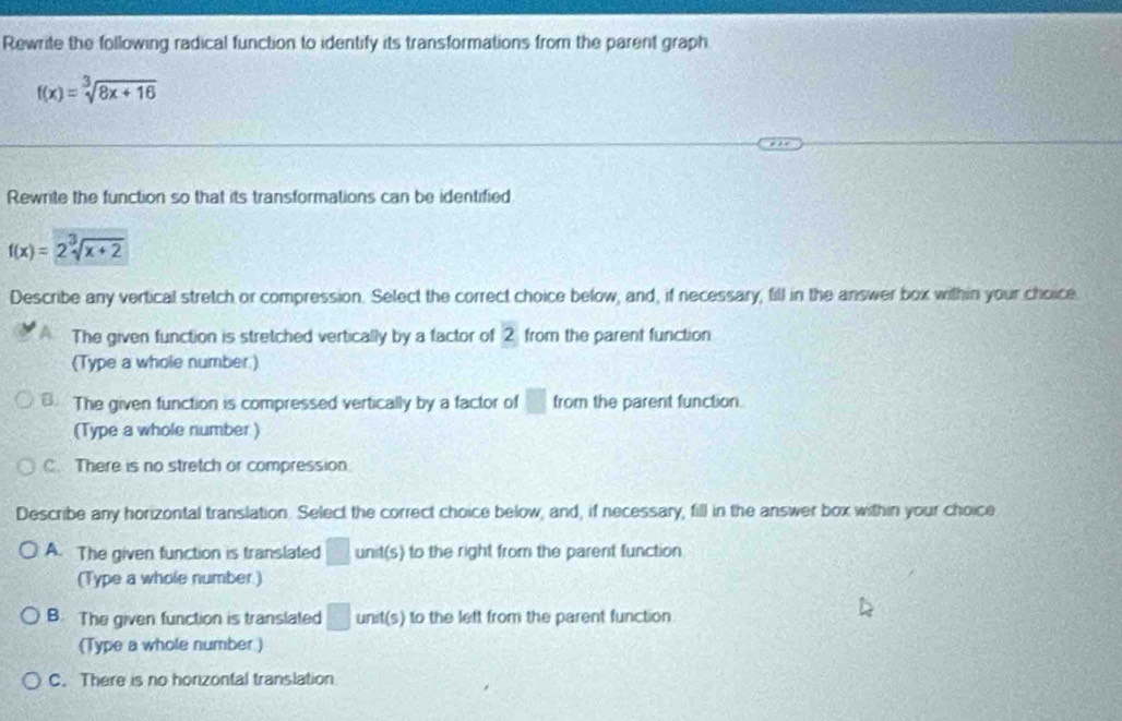 Rewrite the following radical function to identify its transformations from the parent graph
f(x)=sqrt[3](8x+16)
Rewrite the function so that its transformations can be identified
f(x)=2sqrt[3](x+2)
Describe any vertical stretch or compression. Select the correct choice below, and, if necessary, fill in the answer box within your choice.
The given function is stretched vertically by a factor of 2 from the parent function
(Type a whole number.)
B. The given function is compressed vertically by a factor of □ from the parent function.
(Type a whole number )
C. There is no stretch or compression
Describe any horizontal translation. Select the correct choice below, and, if necessary, fill in the answer box within your choice
A. The given function is translated □ unit(s) to the right from the parent function
(Type a whole number)
B. The given function is translated □ unit(s) to the left from the parent function.
(Type a whole number )
C. There is no horizontal translation