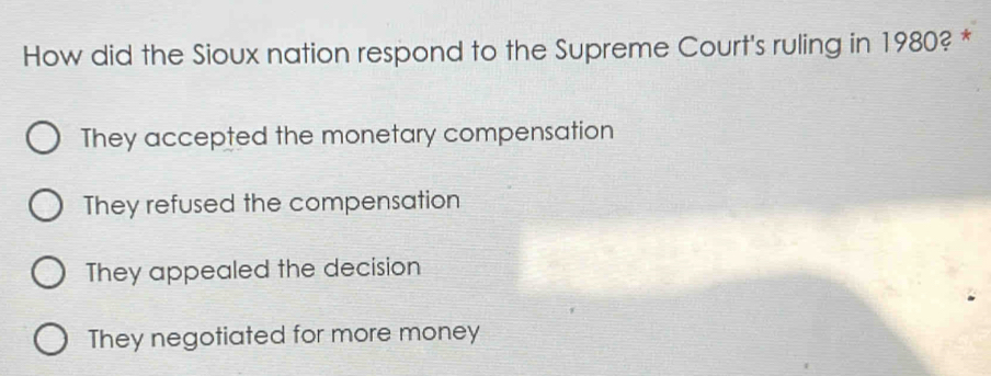 How did the Sioux nation respond to the Supreme Court's ruling in 1980? *
They accepted the monetary compensation
They refused the compensation
They appealed the decision
They negotiated for more money