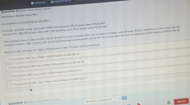 Lessons G Assessments
Question 2(Multiple Chorce Worth 1 paris)
(Retirement Savings Plans MC)
An employee is considering two job affers
First offer. $70,000 yearly salary with 100% matching up to 6% of yearly salary 401 (k) plan
Second offer $80,000 yearly salary with 75% matching up to 7% of yearly salary 401 (k) plan
The employee plans to stay at either job for at least 15 years, assumes there are no salary increases, and will make 401(k) contributions at the same rate the
company matches. After 5 years, with an assumed average annual growth rate of 5%, the first job offer will have an estimated 401(k) balance of $155,365 66
Which job offer will have the higher 401(k) balance after 15 years, and by how much
The first job offer has a higher 401(k) balance by $3,236.78
The second job offer has a higher 401(k) balance by $3,236.78
The first job offer has a higher 401(k) balance by $56,104.27
The second job offer has a higher 401(k) balance by $56,104.27
Question 1 (Answered)
Question 3(Multiple Chaice Worth 1 points)
Sign out
