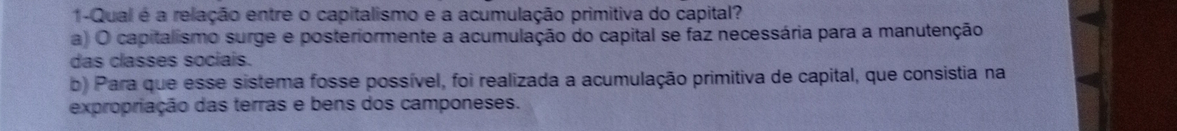 1-Qual é a relação entre o capitalismo e a acumulação primitiva do capital?
a) O capitalismo surge e posteriormente a acumulação do capital se faz necessária para a manutenção
das classes sociais.
b) Para que esse sistema fosse possível, foi realizada a acumulação primitiva de capital, que consistia na
expropriação das terras e bens dos camponeses.