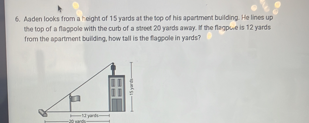 Aaden looks from a height of 15 yards at the top of his apartment building. He lines up 
the top of a flagpole with the curb of a street 20 yards away. If the flagpole is 12 yards
from the apartment building, how tall is the flagpole in yards?
20 vards