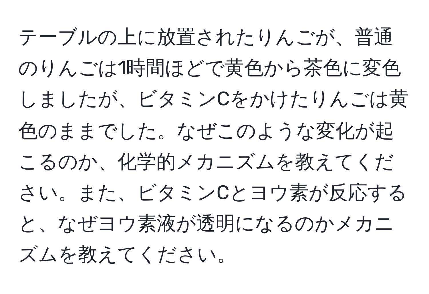 テーブルの上に放置されたりんごが、普通のりんごは1時間ほどで黄色から茶色に変色しましたが、ビタミンCをかけたりんごは黄色のままでした。なぜこのような変化が起こるのか、化学的メカニズムを教えてください。また、ビタミンCとヨウ素が反応すると、なぜヨウ素液が透明になるのかメカニズムを教えてください。