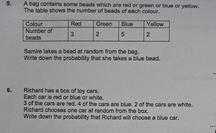 A bag contains some beads which are red or green or blue or yellow. 
The table shows the number of beads of each colour. 
Samire takes a bead at random from the bag. 
Write down the probability that she takes a blue bead. 
6. Richard has a box of toy cars. 
Each car is red or blue or white.
3 of the cars are red. 4 of the cars are blue, 2 of the cars are white. 
Richard chooses one car at random from the box. 
Write down the probability that Richard will choose a blue car.