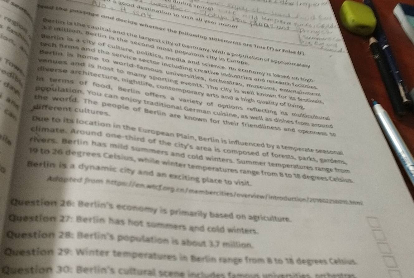 during spring? 
_ good destination to visit all year rou nd ? 
region Cashie 
tead the passage and decide whether the following statements are True (T) or Folse (F 
Berlin is the capital and the largest city of Germany. With a population of approximatel 
E7million. Berlin is the second most populous city in Europe 
Berlin is a city of culture, politics, media and science. Its economy is based on high 
Tow 
tech firms and the service sector including creative industries and research facilities 
Berlin is home to world-famous universities, orchestras, museums, entertainment 
venues and is host to many sporting events. The city is well known for its festivals 
diverse architecture, nightlife, contemporary arts and a high quality of living 
edib in terms of food, Berlin offers a variety of options reflecting its multicultural 
Aro different cultures. 
day population. You can enjoy traditional German cuisine, as well as dishes from around 
Câc 
the world. The people of Berlin are known for their friendliness and openness to 
Due to its location in the European Plain, Berlin is influenced by a temperate seasonal 
climate. Around one-third of the city's area is composed of forests, parks, gardens 
ilo rivers. Berlin has mild summers and cold winters. Summer temperatures range from
19 to 26 degrees Celsius, while winter temperatures range from 8 to 18 degrees Celsius 
C 
Berlin is a dynamic city and an exciting place to visit. 
Adapted from https://en.wcf.org.cn/membercities/overview/introduction/20160225601.hm! 
Question 26: Berlin's economy is primarily based on agriculture. 
Question 27: Berlin has hot summers and cold winters. 
Question 28: Berlin's population is about 3.7 million. 
Question 29: Winter temperatures in Berlin range from 8 to 18 degrees Celsius. 
Question 30: Berlin's cultural scene includes famous univeridies artetra