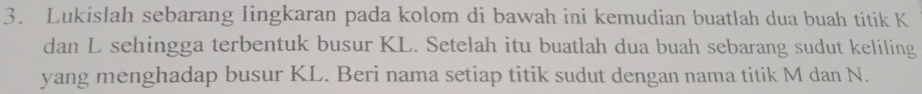 Lukislah sebarang lingkaran pada kolom di bawah ini kemudian buatlah dua buah titik K
dan L sehingga terbentuk busur KL. Setelah itu buatlah dua buah sebarang sudut keliling 
yang menghadap busur KL. Beri nama setiap titik sudut dengan nama titik M dan N.