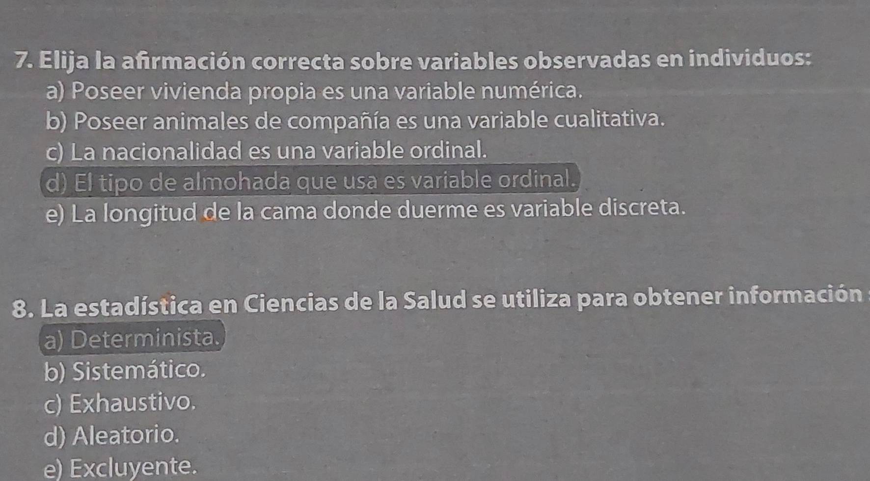 Elija la afrmación correcta sobre variables observadas en individuos:
a) Poseer vivienda propia es una variable numérica.
b) Poseer animales de compañía es una variable cualitativa.
c) La nacionalidad es una variable ordinal.
d) El tipo de almohada que usa es variable ordinal.
e) La longitud de la cama donde duerme es variable discreta.
8. La estadística en Ciencias de la Salud se utiliza para obtener información
a) Determinista.
b) Sistemático.
c) Exhaustivo.
d) Aleatorio.
e) Excluyente.