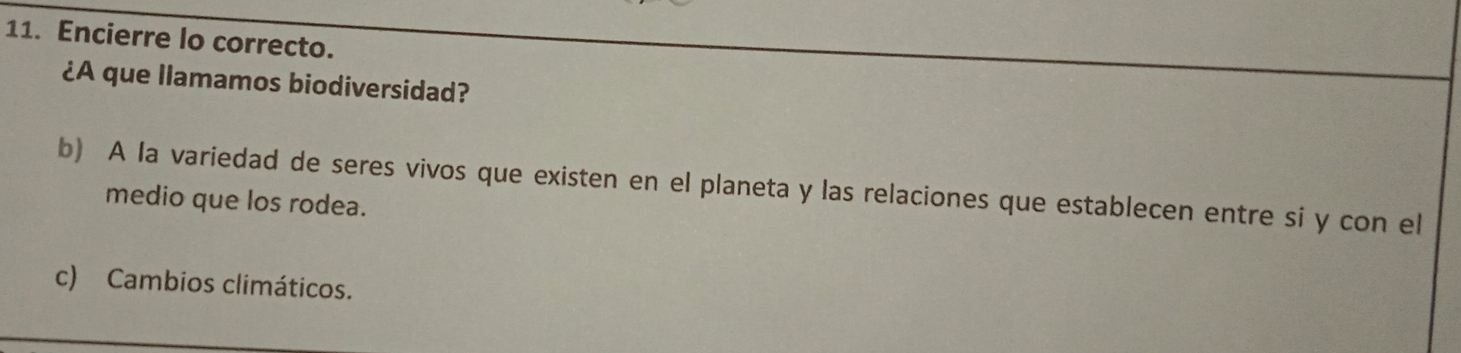 Encierre lo correcto. 
¿A que llamamos biodiversidad? 
b) A la variedad de seres vivos que existen en el planeta y las relaciones que establecen entre si y con el 
medio que los rodea. 
c) Cambios climáticos.